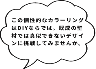 この個性的なカラーリングはDIYならでは。既成の壁材では真似できないデザインに挑戦してみませんか。